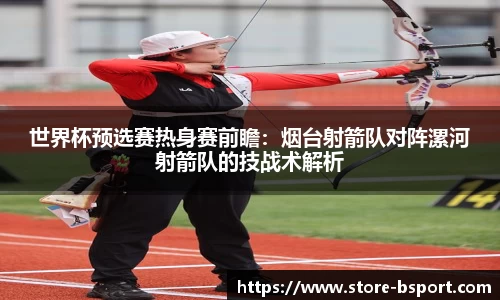 世界杯预选赛热身赛前瞻：烟台射箭队对阵漯河射箭队的技战术解析
