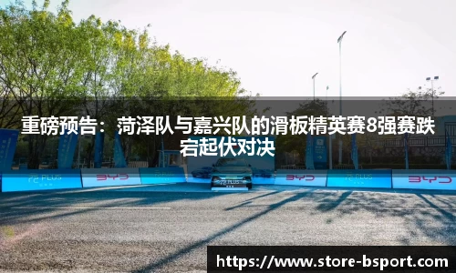 重磅预告：菏泽队与嘉兴队的滑板精英赛8强赛跌宕起伏对决